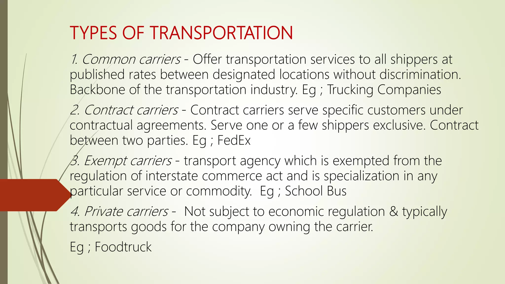 TYPES OF TRANSPORTATION
1. Common carriers - Offer transportation services to all shippers at
published rates between designated locations without discrimination.
Backbone of the transportation industry. Eg ; Trucking Companies
2. Contract carriers - Contract carriers serve specific customers under
contractual agreements. Serve one or a few shippers exclusive. Contract
between two parties. Eg ; FedEx
3. Exempt carriers - transport agency which is exempted from the
regulation of interstate commerce act and is specialization in any
particular service or commodity. Eg ; School Bus
4. Private carriers - Not subject to economic regulation & typically
transports goods for the company owning the carrier.
Eg ; Foodtruck
 