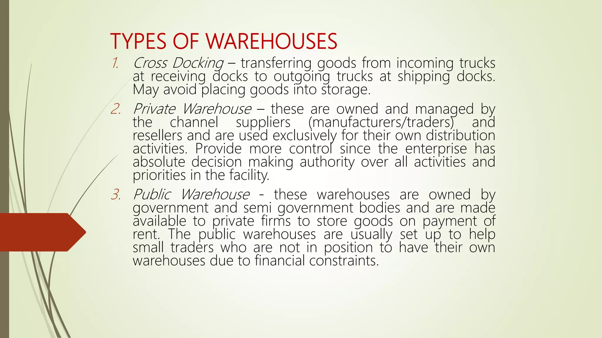 TYPES OF WAREHOUSES
1. Cross Docking – transferring goods from incoming trucks
at receiving docks to outgoing trucks at shipping docks.
May avoid placing goods into storage.
2. Private Warehouse – these are owned and managed by
the channel suppliers (manufacturers/traders) and
resellers and are used exclusively for their own distribution
activities. Provide more control since the enterprise has
absolute decision making authority over all activities and
priorities in the facility.
3. Public Warehouse - these warehouses are owned by
government and semi government bodies and are made
available to private firms to store goods on payment of
rent. The public warehouses are usually set up to help
small traders who are not in position to have their own
warehouses due to financial constraints.
 