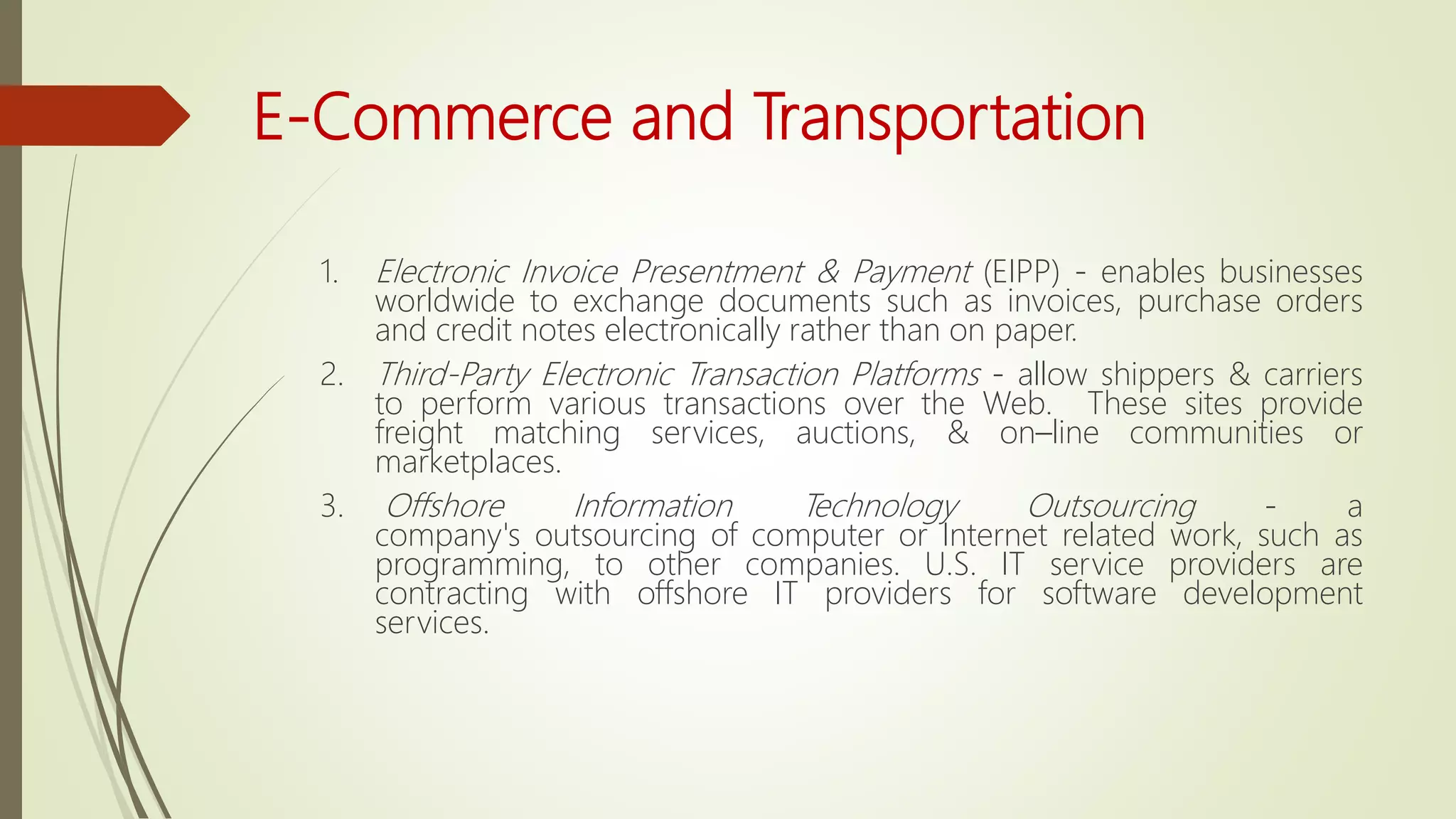 E-Commerce and Transportation
1. Electronic Invoice Presentment & Payment (EIPP) - enables businesses
worldwide to exchange documents such as invoices, purchase orders
and credit notes electronically rather than on paper.
2. Third-Party Electronic Transaction Platforms - allow shippers & carriers
to perform various transactions over the Web. These sites provide
freight matching services, auctions, & on–line communities or
marketplaces.
3. Offshore Information Technology Outsourcing - a
company's outsourcing of computer or Internet related work, such as
programming, to other companies. U.S. IT service providers are
contracting with offshore IT providers for software development
services.
 