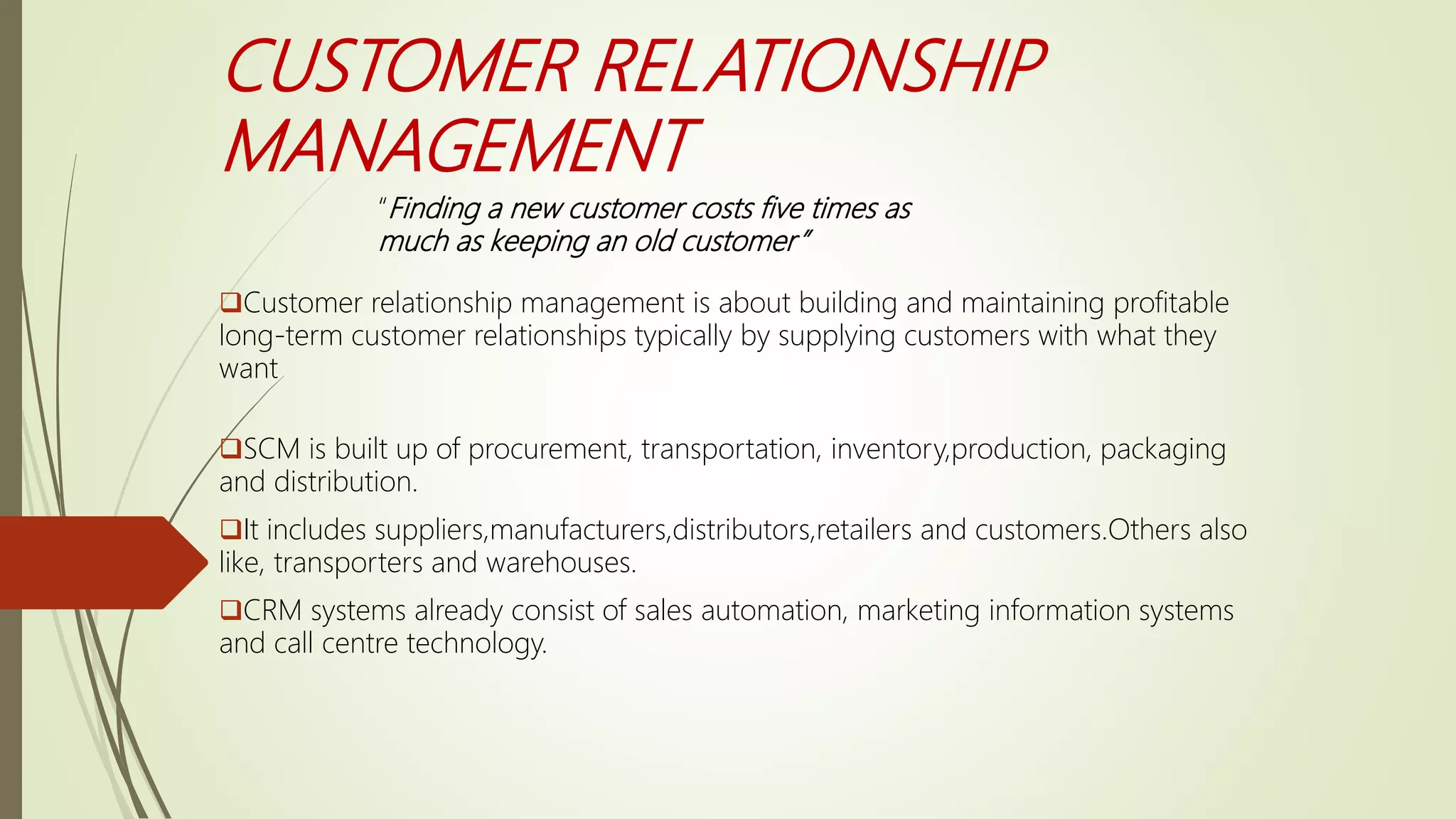CUSTOMER RELATIONSHIP
MANAGEMENT
Customer relationship management is about building and maintaining profitable
long-term customer relationships typically by supplying customers with what they
want
SCM is built up of procurement, transportation, inventory,production, packaging
and distribution.
It includes suppliers,manufacturers,distributors,retailers and customers.Others also
like, transporters and warehouses.
CRM systems already consist of sales automation, marketing information systems
and call centre technology.
“Finding a new customer costs five times as
much as keeping an old customer”
 