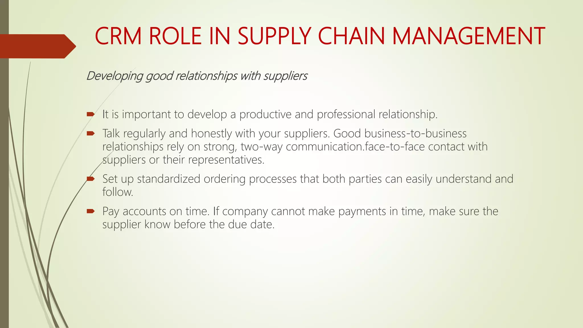 CRM ROLE IN SUPPLY CHAIN MANAGEMENT
Developing good relationships with suppliers
 It is important to develop a productive and professional relationship.
 Talk regularly and honestly with your suppliers. Good business-to-business
relationships rely on strong, two-way communication.face-to-face contact with
suppliers or their representatives.
 Set up standardized ordering processes that both parties can easily understand and
follow.
 Pay accounts on time. If company cannot make payments in time, make sure the
supplier know before the due date.
 