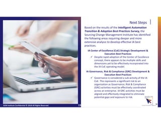 Next Steps
Based on the results of the Intelligent Automation
Transition & Adoption Best Practices Survey, the
Sourcing Change Management Institute has identified
the following areas requiring deeper and more
extensive analysis to develop effective IA best
practices.
IA Center of Excellence (CoE) Strategic Development &
Execution Best Practices
 Despite rapid adoption of the Center of Excellence
concept, there appears to be multiple skills and
dimensions yet to be effectively incorporated into
the IA CoE operating model.
IA Governance, Risk & Compliance (GRC) Development &
Execution Best Practices
 Governance is considered a sub-activity of the IA
CoE. This represents a significant risk to an
organization as Governance, Risk & Compliance
(GRC) activities must be effectively coordinated
across an enterprise. IA GRC activities must be
aligned and effectively integrated to eliminate
potential gaps and exposure to risk.
SCM Institute Confidential © 2018 All Rights Reserved ™13
 