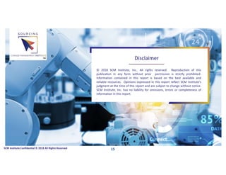 © 2018 SCM Institute, Inc.. All rights reserved. Reproduction of this
publication in any form without prior permission is strictly prohibited.
Information contained in this report is based on the best available and
reliable resources. Opinions expressed in this report reflect SCM Institute’s
judgment at the time of this report and are subject to change without notice.
SCM Institute, Inc. has no liability for omissions, errors or completeness of
information in this report.
.
SCM Institute Confidential © 2018 All Rights Reserved
Disclaimer™
15
 