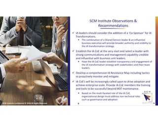 SCM Institute Observations &
Recommendations
™
 IA leaders should consider the addition of a ‘Co-Sponsor’ for IA
Transformations.
 The combination of a Shared Service leader & an influential
business executive will provide broader authority and visibility to
the IA transformation strategy.
 Establish the IA CoE at the very start and select a leader with
strong communications and management capability credible
and influential with business unit leaders.
 Have the IA CoE leader establish transparency and engagement of
the IA transformation strategy with stakeholders and their team
leaders.
 Develop a comprehensive IA Resistance Map including tactics
to proactively monitor and mitigate.
 IA CoE’s will be increasingly called upon to drive adoption and
achieve enterprise scale. Provide IA CoE members the training
and tools to be successful beyond BOT maintenance.
SCM Institute Confidential © 2018 All Rights Reserved 4
 Based on the multi-faceted role of the IA CoE,
organizational design must address non-technical roles
such as governance and adoption.
 