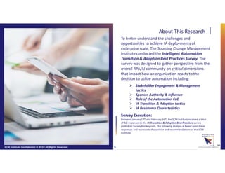 About This Research
To better understand the challenges and
opportunities to achieve IA deployments of
enterprise scale, The Sourcing Change Management
Institute conducted the Intelligent Automation
Transition & Adoption Best Practices Survey. The
survey was designed to gather perspective from the
overall RPA/AI community on critical dimensions
that impact how an organization reacts to the
decision to utilize automation including:
 Stakeholder Engagement & Management
tactics
 Sponsor Authority & Influence
 Role of the Automation CoE
 IA Transition & Adoption tactics
 IA Resistance Characteristics
SCM Institute Confidential © 2018 All Rights Reserved ™
Survey Execution:
Between January 12th and February 16th, the SCM Institute received a total
of 82 responses to the IA Transition & Adoption Best Practices survey
posted on SurveyMonkey.com. The following analysis is based upon these
responses and represents the opinion and recommendations of the SCM
Institute.
5
 