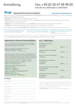 Anmeldung 	                                                                                     Fax: +49 (0) 30 47 98 98 00
                                                                                                Post: K2/ scm, Weichselstr. 6, 10247 Berlin


		                         Tagung Interne Kommunikation 		                                                                                        www.interne-kommunikation.net
Ja, ich nehme teil an der Fachtagung „Interne Kommunikation“ am 9./10. Mai 2012* und/oder an einem der Workshops am 11. Mai 2012 und akzeptiere
die Teilnahmebedingungen sowie die AGB*.
O		690,00 Euro für die Teilnahme an der Fachtagung am 9./10. Mai 2012.
O		621,00 Euro für BdP-, DJV-, DPRG-, FCP-, GPRA-, PRVA- und SPRG-Mitglieder bei einer Teilnahme an der Fachtagung am 9./10. Mai 2012.
   Bitte Nachweis faxen an +49 (0) 30 47 98 98 00.
O		655,00 Euro für eine Early-Bird-Anmeldung bis zum 2. April 2012 bei der Teilnahme an der Fachtagung am 9./10. Mai 2012.
O 	552,00 Euro für Abonnenten des prmagazins bei einer Teilnahme an der Fachtagung am 9./10. Mai 2012.

Ja, ich melde mich an folgendem scm-Workshop am 11. Mai 2012 (Kombipreis – KP) oder auch einzeln (Einzelpreis – EP) an und akzeptiere die AGB:


W1: Den Change-Prozess erfolgreich treiben                             W2: Interne Kommunikation im Schleudergang                              W3: Intranet und Social Media in der Internen Kom-
O EP 450,00 Euro O KP 410,00 Euro                                      O EP 450,00 Euro O KP 410,00 Euro                                       munikation
                                                                                                                                               O EP 450,00 Euro O KP 410,00 Euro


O Ich kann nicht teilnehmen. Senden Sie mir bitte die Tagungsunterlagen zum Preis von 100,- Euro zzgl. MwSt.


 Intensivkurs Interne Kommunikation		                                                                      scm - Bibliothek
 O	Ja, ich nehme teil an dem Intensivkurs „Interne Kommunikation”                                           Social Media in der Internen
 oder an einem einzelnen Modul des Intensivkurses und akzeptiere
 die Teilnahmebedingungen sowie die AGB.                                                                    Kommunikation
                                                                                                            O 29.90 Euro			                                                   Anzahl: ................
 2.100,- € pro Person für die Teilnahme am gesamten
 Intensivkurs „Interne Kommunikation”.
 O Termin: 27. September - 1. Dezember 2012                                                                 Trendmonitor Interne Kommunikation
                                                                                                            O 85.00 Euro			                                                   Anzahl: ................

 Die Module sind auch einzeln buchbar. Die Teilnahmegebühr für ein
 Modul beträgt 890,00 € zuzüglich 19 % Mehrwertsteuer. Bei der Bu-                                          Rede mit mir – Interne Kommunikation
 chung von zwei Modulen beträgt die Gebühr 1.590,00 €. Sie möchten                                          O 24.90 Euro			                                                   Anzahl: ................
 sich für einzelne Module des Intensivkurses "Interne Kommunikation"
 anmelden? Wählen Sie bitte hier die gewünschten Module*:
                                                                                                            Social Media in der Unternehmens-
 1. Modul: Interne Kommunikation im Überblick: Grundlagen,
 Strategien, Konzepte (Einzelpreis Euro 890,- €)                                                            kommunikation
 O Termin: 27.-29. September 2012                                                                           O 29.90 Euro			                                                   Anzahl: ................
 2. Modul: Interne Kommunikationsinstrumente
 (Einzelpreis Euro 890,- €)                                                                                 Interne Kommunikation - Die Kraft ensteht
 O Termin 19.-21. April 2012
                                                                                                            im Maschinenraum
 O Termin 25.-27. Oktober 2012
                                                                                                            O 26.90 Euro			                                                   Anzahl: ................
 3. Modul: Schnittstellen und Erfolgskontrolle der IK
 (Einzelpreis Euro 890,- €)
 O Termin 31. Mai - 2. Juni 2012                                                                            Instrumente und Techniken der Internen
 O Termin 29. November - 1. Dezember 2012                                                                   Kommunikation
                                                                                                            O 29.90 Euro			                                                   Anzahl: ................
Ihre Daten

  Name | Vorname
                                                                                                             * Bei Anmeldung von mehr als zwei Personen eines Unternehmens erhalten Sie einen

                                                                                                             Nachlass von 10 Prozent auf Ihre Buchung. Alle Preise verstehen sich zzgl. der gesetzli-
  Titel
                                                                                                             chen MwSt. | **Aus organisatiorischen Gründen können wir Ihre Workshopanmeldung nur
  Firma | Institution                                                                                        dann bearbeiten, wenn Sie einen Workshop ankreuzen.
                                                                                                             Datenschutz-Hinweis: Sie können bei uns der Verwendung Ihrer Daten widerspre-
  Funktion | Abteilung


  Straße | Postfach


  PLZ | Ort


  Telefon | Telefax


  E-Mail


* Bei Anmeldung von mehr als zwei Personen eines Unternehmens erhalten Sie einen Nachlass von 10 Prozent auf Ihre Buchung. Alle Preise verstehen sich zzgl. der gesetzlichen MwSt. *.
Die AGB finden Sie unter www.scmonline.de/agb | Datenschutz-Hinweis: Sie können bei uns der Verwendung Ihrer Daten widersprechen, wenn Sie in Zukunft keine Prospekte mehr erhalten möchten. (§28 VI BDSG).
 