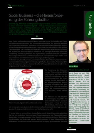 02 |2012 S. 6




Social Business – die Herausforde-




                                                                                                                           Fachbeitrag
rung der Führungskräfte
Vernetzung, Mobilität und Digitalisierung verändern unsere Gesellschaft
in einer enormen Geschwindigkeit - mit grundlegenden Auswirkungen
auf Unternehmen und Organisationen. Unter dem Begriff „Social Busi-
ness“ werden neuen Wege diskutiert, um die Wettbewerbsfähigkeit zu
sichern. Gerade Führungskräfte stehen in diesem Veränderungsprozess
vor großen Herausforderungen.



Neue Dialog- und Interaktionsmöglichkeiten sowie die mobile Verfügbarkeit von Daten
und Informationen verändern das Kommunikationsverhalten der Menschen weltweit
und prägen den Umgang mit Information und Wissen. Meinungen überwinden geogra-
fische Grenzen, Hierarchien und kulturelle Unterschiede und verbreiten sich mit rasanter
Geschwindigkeit. Die schnellen und einfachen Möglichkeiten der Kommunikation und
des Austausches revolutionieren die Interaktion und versorgen Menschen mit Wissen
und Bildung. Vernetzung, Mobilität und Digitalisierung werden zu zentralen Bausteinen
der heutigen Informations- und Wissensgesellschaft. Diese Veränderungen treffen auch
Organisationen und Unternehmen mit einer unglaublichen Dynamik.
Im Kontext von „Social Business“, „Social Intranet“ oder „Social Media“ prüfen Unterneh-
men derzeit die Bedeutung dieser Entwicklung für Kultur, Organisation, Prozesse und für
die technologischen Systeme. Insbesondere für Führungskräfte bedeutet diese Entwick-
lung eine große Herausforderung.                                                               Horst Pütz
                                                        Die Ausrichtung der Unterneh-          MCCM Consulting GmbH
                                                        men auf Wissensteilung und Dia-
                                                                                               Horst Puetz ist seit 2008
                                                        log ist eine der wichtigsten strate-
                                                                                               geschäftsführender Gesell-
                                                        gischen Entscheidungen, um das
                                                                                               schafter der MCCM Consul-
                                                        Geschäftsmodell und das Unter-
                                                                                               ting GmbH mit Sitz in Köln.
                                                        nehmen für den Wettbewerb in
                                                                                               MCCM versteht sich als
                                                        der Wissensgesellschaft konkur-
                                                                                               Architekt von Informations-
                                                        renzfähig aufzustellen. Dies geht
                                                                                               und Kommunikationssyste-
                                                        jedoch nicht ohne das Commit-
                                                                                               men und begleitet Unterneh-
                                                        ment der Unternehmensspitze
                                                                                               men bei der Entwicklung und
                                                        (CEO, Vorstand, Board, Inhaber
                                                                                               Durchführung von Strategien
                                                        etc.).
                                                                                               und Projekten diesbezüglich.
                                                                                               Der studierte Fotodesigner
                                                         Die Prämisse und das Ergebnis
                                                                                               leitete als Geschäftsführer
                                                         ist ein Dialog auf Augenhöhe mit
                                                                                               und Vorstand Internet-, TV-
                                                         allen unterschiedlichen Stakehol-
                                                                                               und Medienunternehmen. Er
Abb. 1: Vernetzt, digital, mobil durch Social Business   der-Gruppen – wie z. B. Kunden,
                                                                                               war Mitbegründer des Deut-
                                                         Öffentlichkeit, Mitarbeiter. Was
                                                                                               schen Multimedia Verbandes
sich einfach anhört, bedeutet in der Praxis einen tiefgreifenden Veränderungsprozess, der
                                                                                               (DMMV - heute BVDW). Durch
quer durch das gesamte Unternehmen und alle Fachbereiche geht.
                                                                                               seine Arbeit als Medienprodu-
                                                                                               zent und Medienberater sowie
Es ist eine Kultur zu verinnerlichen, die den Dialog und die aktive Wissensteilung belobigt.
                                                                                               die Erstellung von Studien hat
Das hat eine veränderte Ausrichtung der Steuerungssysteme, wie Zielvereinbarungen,
                                                                                               er sich als Übersetzer von
Boni und der Personalprozesse zur Folge. Dabei ist auch zu berücksichtigten, dass Arbeits-
                                                                                               Kommunikationsthemen und
formen mobiler und dezentraler werden. Natürlich müssen für diese Arbeitsweisen den
                                                                                               technischen      Umsetzungen
Mitarbeitern auch entsprechende Instrumente zur Verfügung gestellt werden, die heute
                                                                                               positioniert.
 