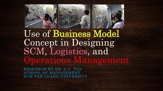 Use of Business Model
Concept in Designing
SCM, Logistics, and
Operations Management
RESEARCH BY DR. C.C. TAN
SCHOOL OF MANAGEMENT
MAE FAH LUANG UNIVERSITY
 