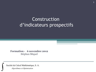 1




                      Construction
                d’indicateurs prospectifs




    Formation - 6 novembre 2012
           Stéphan Miquel



Société de Calcul Mathématique, S. A.
      Algorithmes et Optimisation
 