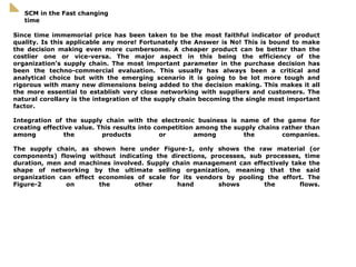 Since time immemorial price has been taken to be the most faithful indicator of product quality. Is this applicable any more! Fortunately the Answer is No! This is bound to make the decision making even more cumbersome. A cheaper product can be better than the costlier one or vice-versa. The major aspect in this being the efficiency of the organization’s supply chain. The most important parameter in the purchase decision has been the techno-commercial evaluation. This usually has always been a critical and analytical choice but with the emerging scenario it is going to be lot more tough and rigorous with many new dimensions being added to the decision making. This makes it all the more essential to establish very close networking with suppliers and customers. The natural corollary is the integration of the supply chain becoming the single most important factor. Integration of the supply chain with the electronic business is name of the game for creating effective value. This results into competition among the supply chains rather than among the products or among the companies. The supply chain, as shown here under Figure-1, only shows the raw material (or components) flowing without indicating the directions, processes, sub processes, time duration, men and machines involved. Supply chain management can effectively take the shape of networking by the ultimate selling organization, meaning that the said organization can effect economies of scale for its vendors by pooling the effort. The Figure-2 on the other hand shows the flows. SCM in the Fast changing time 