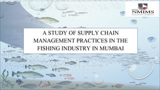 A STUDY OF SUPPLY CHAIN
MANAGEMENT PRACTICES IN THE
FISHING INDUSTRY IN MUMBAI
 