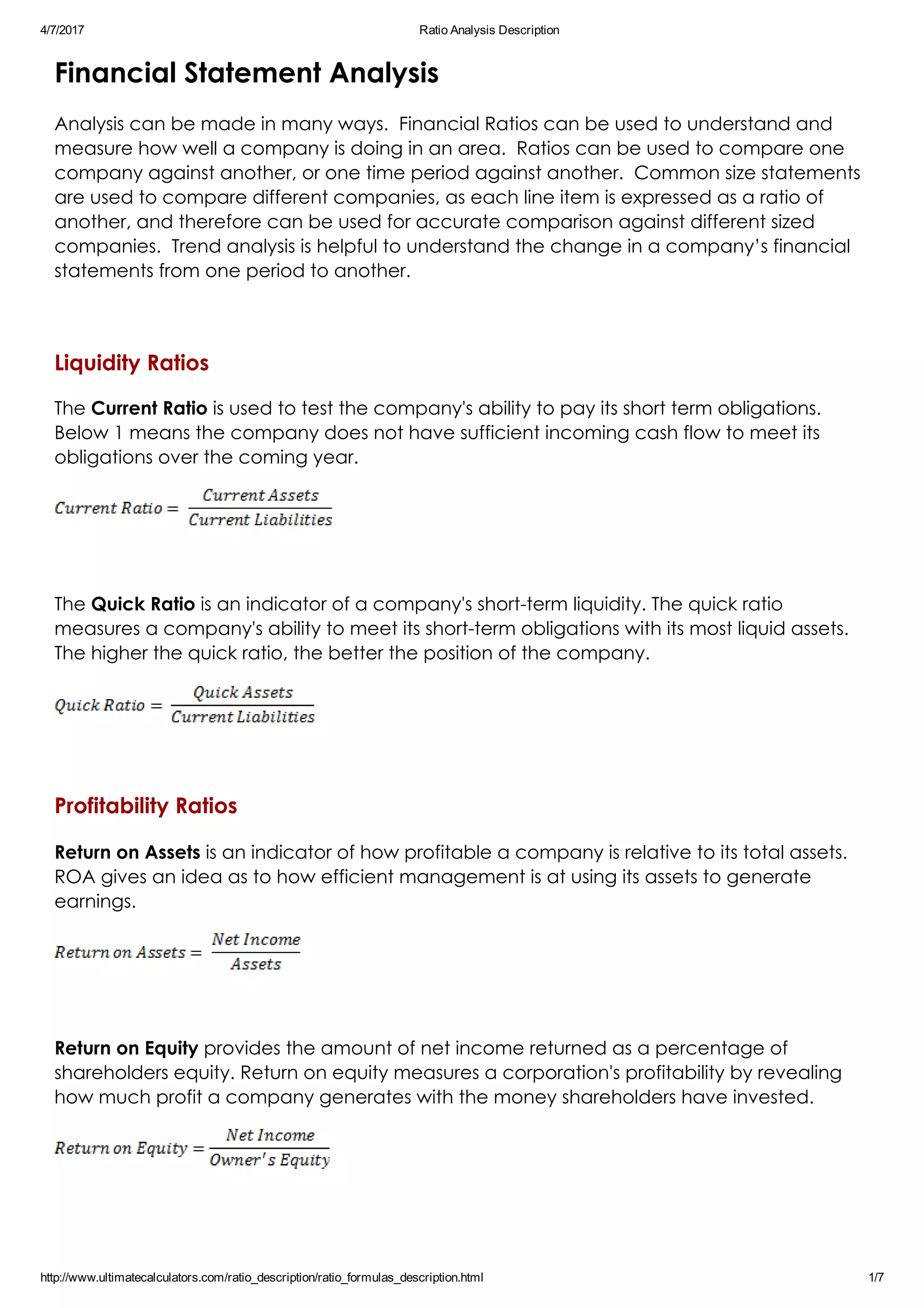 4/7/2017 Ratio Analysis Description
http://www.ultimatecalculators.com/ratio_description/ratio_formulas_description.html 1/7
Financial Statement Analysis
Analysis can be made in many ways.  Financial Ratios can be used to understand and
measure how well a company is doing in an area.  Ratios can be used to compare one
company against another, or one time period against another.  Common size statements
are used to compare different companies, as each line item is expressed as a ratio of
another, and therefore can be used for accurate comparison against different sized
companies.  Trend analysis is helpful to understand the change in a company’s financial
statements from one period to another.
 
Liquidity Ratios
The Current Ratio is used to test the company's ability to pay its short term obligations. 
Below 1 means the company does not have sufficient incoming cash flow to meet its
obligations over the coming year.
 
The Quick Ratio is an indicator of a company's short­term liquidity. The quick ratio
measures a company's ability to meet its short­term obligations with its most liquid assets.
The higher the quick ratio, the better the position of the company.
 
Profitability Ratios
Return on Assets is an indicator of how profitable a company is relative to its total assets.
ROA gives an idea as to how efficient management is at using its assets to generate
earnings.
 
Return on Equity provides the amount of net income returned as a percentage of
shareholders equity. Return on equity measures a corporation's profitability by revealing
how much profit a company generates with the money shareholders have invested. 
 
 