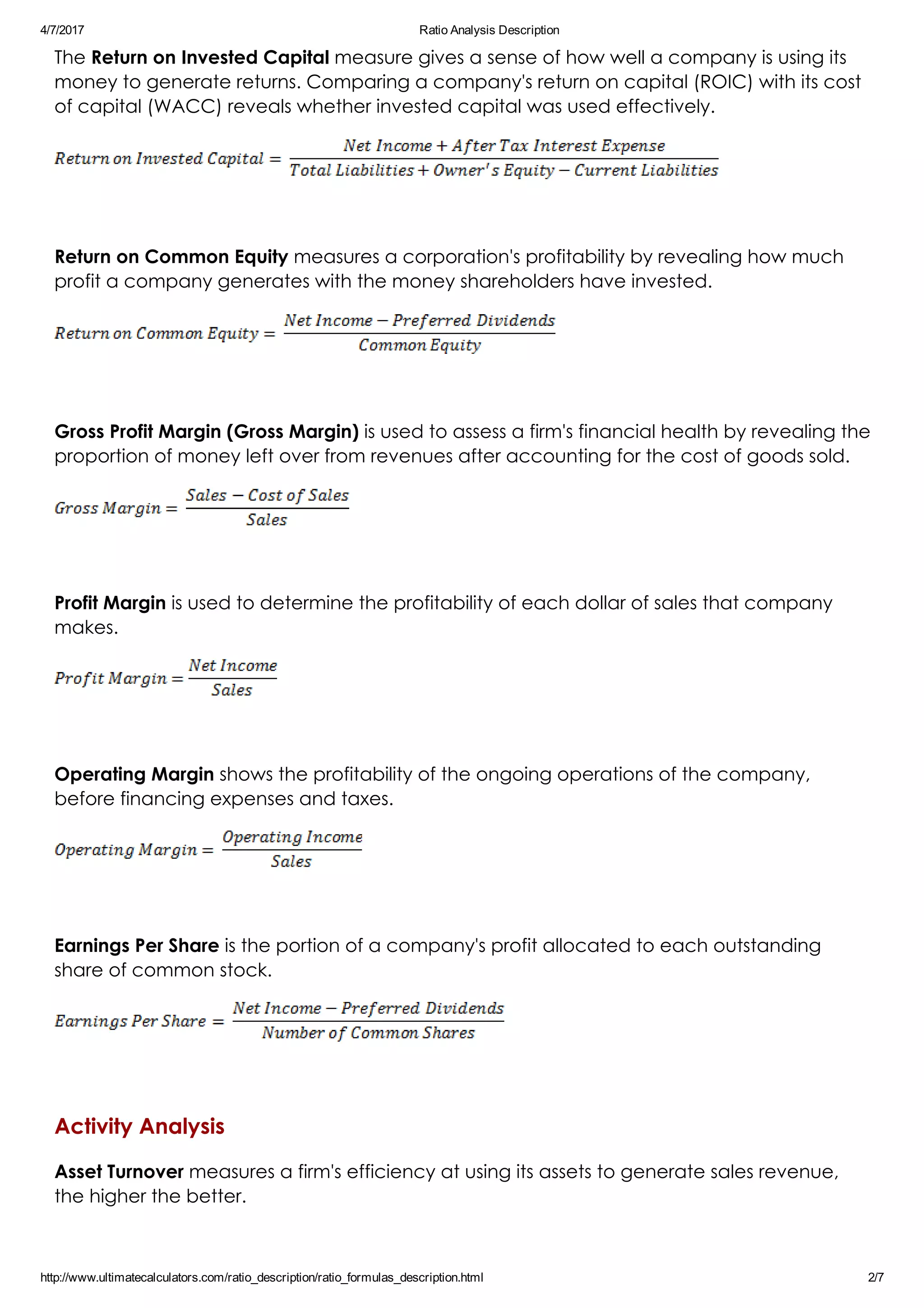 4/7/2017 Ratio Analysis Description
http://www.ultimatecalculators.com/ratio_description/ratio_formulas_description.html 2/7
The Return on Invested Capital measure gives a sense of how well a company is using its
money to generate returns. Comparing a company's return on capital (ROIC) with its cost
of capital (WACC) reveals whether invested capital was used effectively.
 
Return on Common Equity measures a corporation's profitability by revealing how much
profit a company generates with the money shareholders have invested.
 
Gross Profit Margin (Gross Margin) is used to assess a firm's financial health by revealing the
proportion of money left over from revenues after accounting for the cost of goods sold.
 
Profit Margin is used to determine the profitability of each dollar of sales that company
makes.
 
Operating Margin shows the profitability of the ongoing operations of the company,
before financing expenses and taxes.
 
Earnings Per Share is the portion of a company's profit allocated to each outstanding
share of common stock.
 
Activity Analysis
Asset Turnover measures a firm's efficiency at using its assets to generate sales revenue,
the higher the better. 
 