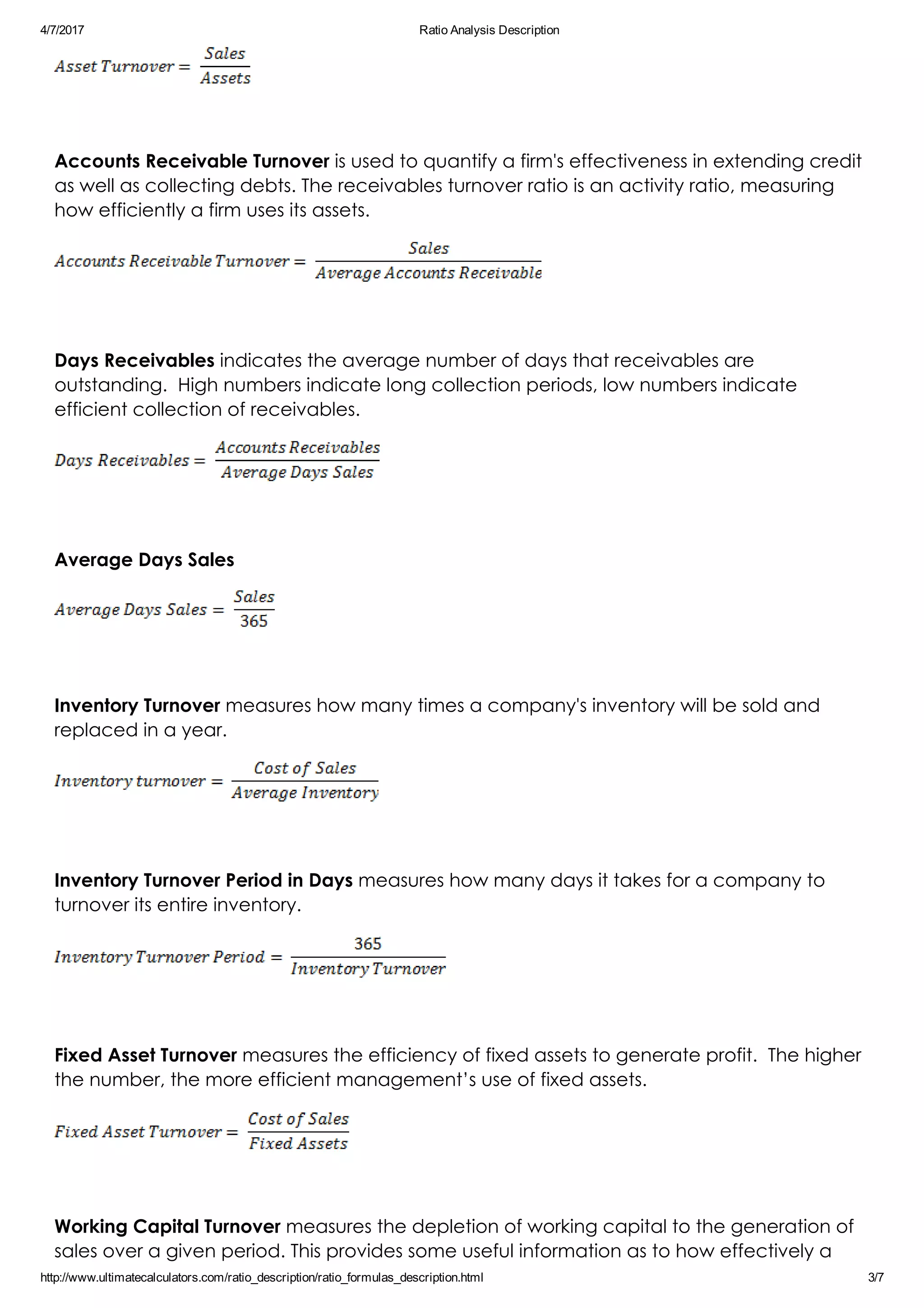 4/7/2017 Ratio Analysis Description
http://www.ultimatecalculators.com/ratio_description/ratio_formulas_description.html 3/7
 
Accounts Receivable Turnover is used to quantify a firm's effectiveness in extending credit
as well as collecting debts. The receivables turnover ratio is an activity ratio, measuring
how efficiently a firm uses its assets.
 
Days Receivables indicates the average number of days that receivables are
outstanding.  High numbers indicate long collection periods, low numbers indicate
efficient collection of receivables.
 
Average Days Sales
 
Inventory Turnover measures how many times a company's inventory will be sold and
replaced in a year.
 
Inventory Turnover Period in Days measures how many days it takes for a company to
turnover its entire inventory.
 
Fixed Asset Turnover measures the efficiency of fixed assets to generate profit.  The higher
the number, the more efficient management’s use of fixed assets.
 
Working Capital Turnover measures the depletion of working capital to the generation of
sales over a given period. This provides some useful information as to how effectively a
 