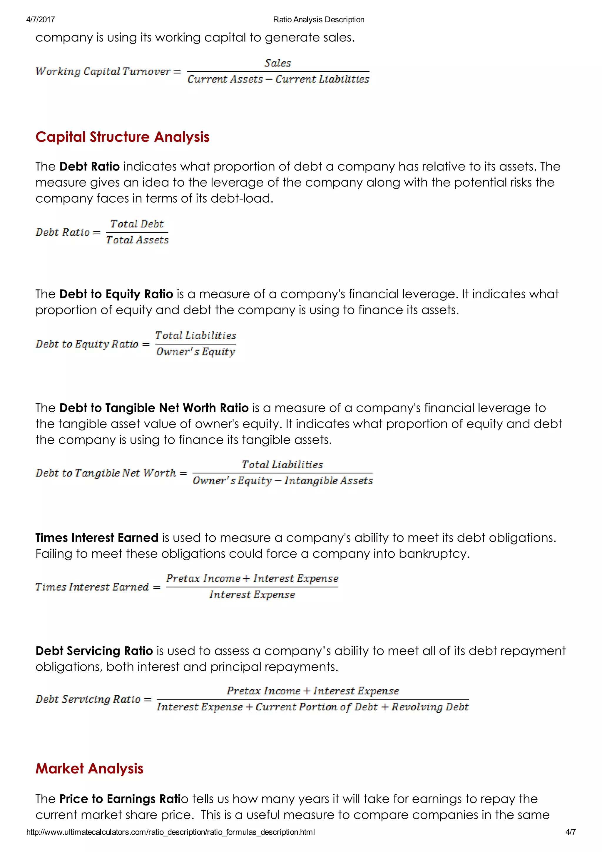 4/7/2017 Ratio Analysis Description
http://www.ultimatecalculators.com/ratio_description/ratio_formulas_description.html 4/7
company is using its working capital to generate sales.
 
Capital Structure Analysis
The Debt Ratio indicates what proportion of debt a company has relative to its assets. The
measure gives an idea to the leverage of the company along with the potential risks the
company faces in terms of its debt­load.
 
The Debt to Equity Ratio is a measure of a company's financial leverage. It indicates what
proportion of equity and debt the company is using to finance its assets.
 
The Debt to Tangible Net Worth Ratio is a measure of a company's financial leverage to
the tangible asset value of owner's equity. It indicates what proportion of equity and debt
the company is using to finance its tangible assets.
 
Times Interest Earned is used to measure a company's ability to meet its debt obligations. 
Failing to meet these obligations could force a company into bankruptcy.
 
Debt Servicing Ratio is used to assess a company’s ability to meet all of its debt repayment
obligations, both interest and principal repayments.
 
Market Analysis
The Price to Earnings Ratio tells us how many years it will take for earnings to repay the
current market share price.  This is a useful measure to compare companies in the same
 
