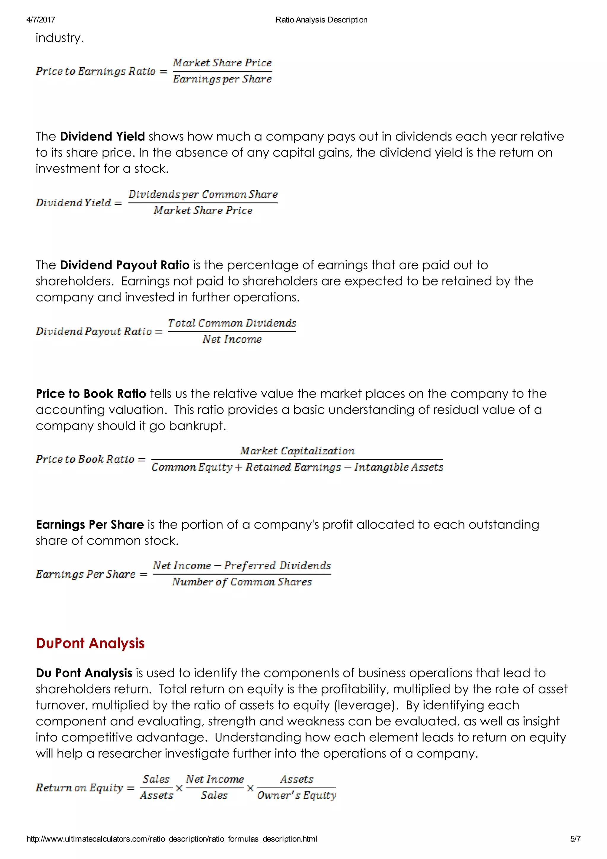 4/7/2017 Ratio Analysis Description
http://www.ultimatecalculators.com/ratio_description/ratio_formulas_description.html 5/7
industry.
 
The Dividend Yield shows how much a company pays out in dividends each year relative
to its share price. In the absence of any capital gains, the dividend yield is the return on
investment for a stock.
 
The Dividend Payout Ratio is the percentage of earnings that are paid out to
shareholders.  Earnings not paid to shareholders are expected to be retained by the
company and invested in further operations.
 
Price to Book Ratio tells us the relative value the market places on the company to the
accounting valuation.  This ratio provides a basic understanding of residual value of a
company should it go bankrupt.
 
Earnings Per Share is the portion of a company's profit allocated to each outstanding
share of common stock.
 
DuPont Analysis
Du Pont Analysis is used to identify the components of business operations that lead to
shareholders return.  Total return on equity is the profitability, multiplied by the rate of asset
turnover, multiplied by the ratio of assets to equity (leverage).  By identifying each
component and evaluating, strength and weakness can be evaluated, as well as insight
into competitive advantage.  Understanding how each element leads to return on equity
will help a researcher investigate further into the operations of a company.
 