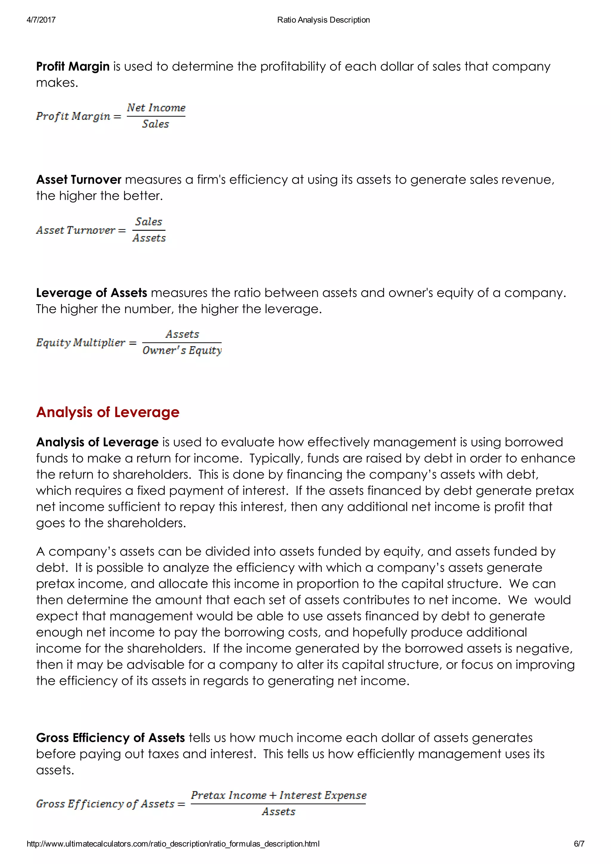 4/7/2017 Ratio Analysis Description
http://www.ultimatecalculators.com/ratio_description/ratio_formulas_description.html 6/7
 
Profit Margin is used to determine the profitability of each dollar of sales that company
makes.
 
Asset Turnover measures a firm's efficiency at using its assets to generate sales revenue,
the higher the better. 
 
Leverage of Assets measures the ratio between assets and owner's equity of a company. 
The higher the number, the higher the leverage.
 
Analysis of Leverage
Analysis of Leverage is used to evaluate how effectively management is using borrowed
funds to make a return for income.  Typically, funds are raised by debt in order to enhance
the return to shareholders.  This is done by financing the company’s assets with debt,
which requires a fixed payment of interest.  If the assets financed by debt generate pretax
net income sufficient to repay this interest, then any additional net income is profit that
goes to the shareholders. 
A company’s assets can be divided into assets funded by equity, and assets funded by
debt.  It is possible to analyze the efficiency with which a company’s assets generate
pretax income, and allocate this income in proportion to the capital structure.  We can
then determine the amount that each set of assets contributes to net income.  We  would
expect that management would be able to use assets financed by debt to generate
enough net income to pay the borrowing costs, and hopefully produce additional
income for the shareholders.  If the income generated by the borrowed assets is negative,
then it may be advisable for a company to alter its capital structure, or focus on improving
the efficiency of its assets in regards to generating net income.
 
Gross Efficiency of Assets tells us how much income each dollar of assets generates
before paying out taxes and interest.  This tells us how efficiently management uses its
assets.
 