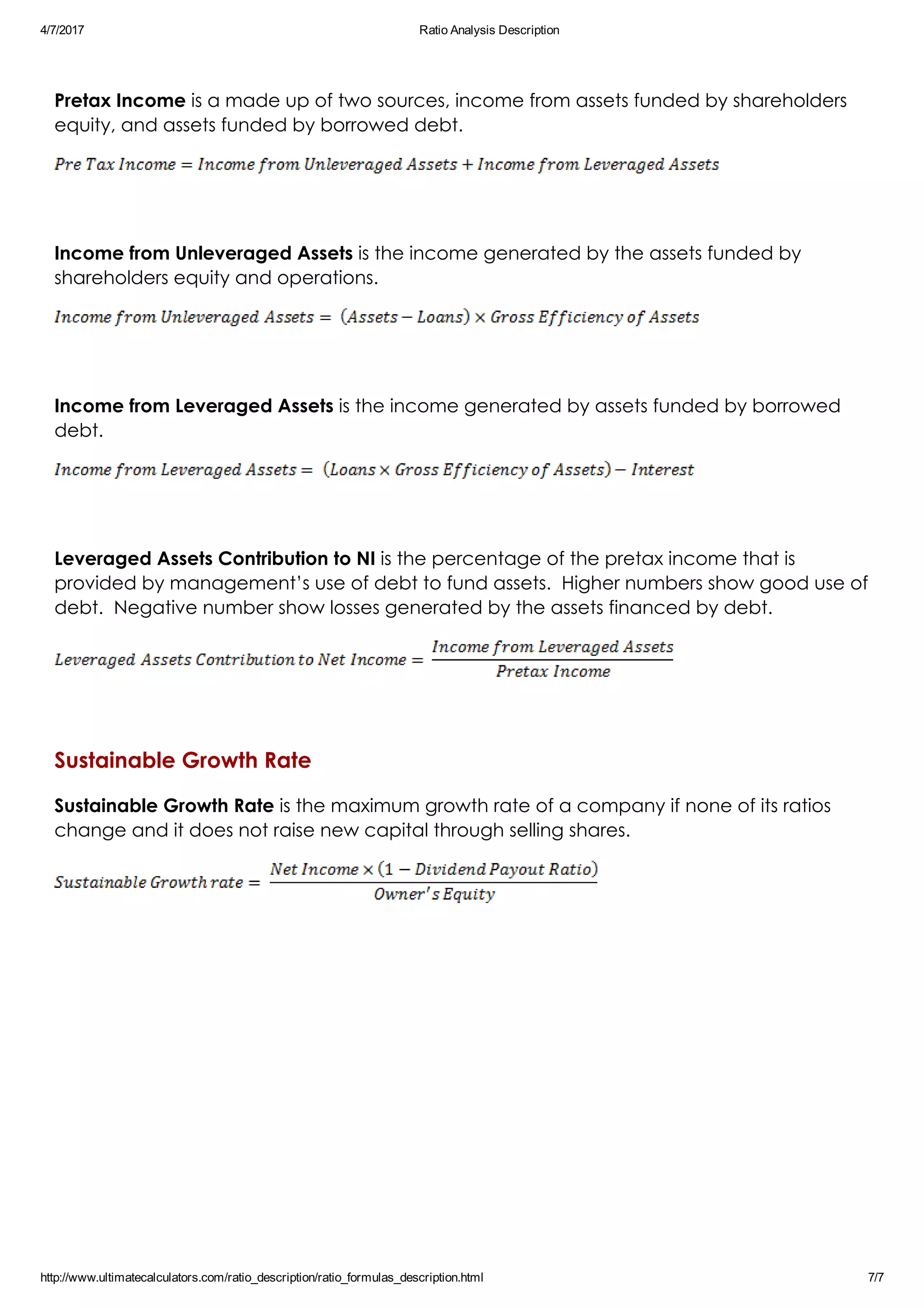 4/7/2017 Ratio Analysis Description
http://www.ultimatecalculators.com/ratio_description/ratio_formulas_description.html 7/7
 
Pretax Income is a made up of two sources, income from assets funded by shareholders
equity, and assets funded by borrowed debt.
 
Income from Unleveraged Assets is the income generated by the assets funded by
shareholders equity and operations.
 
Income from Leveraged Assets is the income generated by assets funded by borrowed
debt.
 
Leveraged Assets Contribution to NI is the percentage of the pretax income that is
provided by management’s use of debt to fund assets.  Higher numbers show good use of
debt.  Negative number show losses generated by the assets financed by debt.
 
Sustainable Growth Rate
Sustainable Growth Rate is the maximum growth rate of a company if none of its ratios
change and it does not raise new capital through selling shares.
 
 