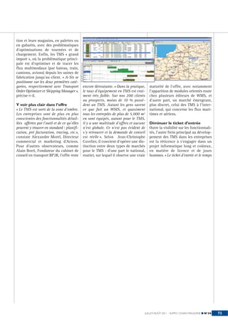 tion et leurs magasins, en palettes ou
en gabarits, avec des problématiques
d’optimisations de tournées et de
chargement. Enfin, les TMS « grand
import », où la problématique princi-
pale est d’optimiser et de tracer les



                                              ©OMP INFORMATIQUE
flux multimodaux (par bateau, train,
camions, avions) depuis les usines de
fabrication jusqu’au client. « A-Sis se
positionne sur les deux premières caté-
gories, respectivement avec Transport                       encore déroutante. « Dans la pratique,     maturité de l’offre, avec notamment
Order Optimizer et Shipping Manager »,                      le taux d’équipement en TMS est vrai-      l’apparition de modules orientés route
précise-t-il.                                               ment très faible. Sur nos 200 clients      chez plusieurs éditeurs de WMS, et
                                                            ou prospects, moins de 10 % possè-         d’autre part, un marché émergeant,
Y voir plus clair dans l’offre                              dent un TMS. Autant les gens savent        plus discret, celui des TMS à l’inter-
« Le TMS est sorti de la zone d’ombre.                      ce que fait un WMS, et quasiment           national, qui concerne les flux mari-
Les entreprises sont de plus en plus                        tous les entrepôts de plus de 5.000 m2     times et aériens.
conscientes des fonctionnalités détail-                     en sont équipés, autant pour le TMS,
lées offertes par l’outil et de ce qu’elles                 il y a une multitude d’offres et aucune    Diminuer le ticket d’entrée
peuvent y trouver en standard : planifi-                    n’est globale. Ce n’est pas évident de     Outre la visibilité sur les fonctionnali-
cation, pré facturation, tracing, etc.»,                    s’y retrouver et la demande de conseil     tés, l’autre frein principal au dévelop-
constate Alexandre Morel, Directeur                         est réelle ». Selon Jean-Christophe        pement des TMS dans les entreprises
commercial et marketing d’Acteos.                           Cuvelier, il convient d’opérer une dis-    est la réticence à s’engager dans un
Pour d’autres observateurs, comme                           tinction entre deux types de marchés       projet informatique long et coûteux,
Alain Borri, Fondateur du cabinet de                        pour le TMS : d’une part le national,      en matière de licence et de jours
conseil en transport BP2R, l’offre reste                    routier, sur lequel il observe une vraie   hommes. « Le ticket d’entrée et le temps




                                                                                                   JUILLET-AOÛT 2011 - SUPPLY CHAIN MAGAZINE ■ N°56   73
 