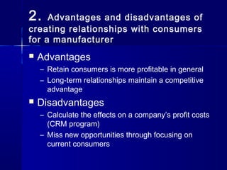 2.   Advantages and disadvantages of
creating relationships with consumers
for a manufacturer
   Advantages
    – Retain consumers is more profitable in general
    – Long-term relationships maintain a competitive
      advantage
   Disadvantages
    – Calculate the effects on a company’s profit costs
      (CRM program)
    – Miss new opportunities through focusing on
      current consumers
 