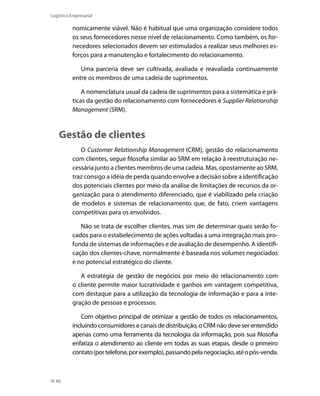 Logística Empresarial

nomicamente viável. Não é habitual que uma organização considere todos
os seus fornecedores nesse nível de relacionamento. Como também, os fornecedores selecionados devem ser estimulados a realizar seus melhores esforços para a manutenção e fortalecimento do relacionamento.
Uma parceria deve ser cultivada, avaliada e reavaliada continuamente
entre os membros de uma cadeia de suprimentos.
A nomenclatura usual da cadeia de suprimentos para a sistemática e práticas da gestão do relacionamento com fornecedores é Supplier Relationship
Management (SRM).

Gestão de clientes
O Customer Relationship Management (CRM), gestão do relacionamento
com clientes, segue filosofia similar ao SRM em relação à reestruturação necessária junto a clientes membros de uma cadeia. Mas, opostamente ao SRM,
traz consigo a idéia de perda quando envolve a decisão sobre a identificação
dos potenciais clientes por meio da análise de limitações de recursos da organização para o atendimento diferenciado, que é viabilizado pela criação
de modelos e sistemas de relacionamento que, de fato, criem vantagens
competitivas para os envolvidos.
Não se trata de escolher clientes, mas sim de determinar quais serão focados para o estabelecimento de ações voltadas a uma integração mais profunda de sistemas de informações e de avaliação de desempenho. A identificação dos clientes-chave, normalmente é baseada nos volumes negociados
e no potencial estratégico do cliente.
A estratégia de gestão de negócios por meio do relacionamento com
o cliente permite maior lucratividade e ganhos em vantagem competitiva,
com destaque para a utilização da tecnologia de informação e para a integração de pessoas e processos.
Com objetivo principal de otimizar a gestão de todos os relacionamentos,
incluindo consumidores e canais de distribuição, o CRM não deve ser entendido
apenas como uma ferramenta da tecnologia da informação, pois sua filosofia
enfatiza o atendimento ao cliente em todas as suas etapas, desde o primeiro
contato (por telefone, por exemplo), passando pela negociação, até o pós-venda.

60

 