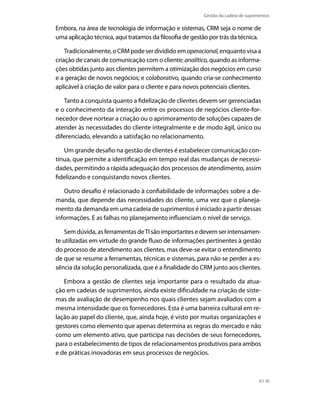 Gestão da cadeia de suprimentos

Embora, na área de tecnologia de informação e sistemas, CRM seja o nome de
uma aplicação técnica, aqui tratamos da filosofia de gestão por trás da técnica.
Tradicionalmente, o CRM pode ser dividido em operacional, enquanto visa a
criação de canais de comunicação com o cliente; analítico, quando as informações obtidas junto aos clientes permitem a otimização dos negócios em curso
e a geração de novos negócios; e colaborativo, quando cria-se conhecimento
aplicável à criação de valor para o cliente e para novos potenciais clientes.
Tanto a conquista quanto a fidelização de clientes devem ser gerenciadas
e o conhecimento da interação entre os processos de negócios cliente-fornecedor deve nortear a criação ou o aprimoramento de soluções capazes de
atender às necessidades do cliente integralmente e de modo ágil, único ou
diferenciado, elevando a satisfação no relacionamento.
Um grande desafio na gestão de clientes é estabelecer comunicação contínua, que permite a identificação em tempo real das mudanças de necessidades, permitindo a rápida adequação dos processos de atendimento, assim
fidelizando e conquistando novos clientes.
Outro desafio é relacionado à confiabilidade de informações sobre a demanda, que depende das necessidades do cliente, uma vez que o planejamento da demanda em uma cadeia de suprimentos é iniciado a partir dessas
informações. E as falhas no planejamento influenciam o nível de serviço.
Sem dúvida, as ferramentas de TI são importantes e devem ser intensamente utilizadas em virtude do grande fluxo de informações pertinentes à gestão
do processo de atendimento aos clientes, mas deve-se evitar o entendimento
de que se resume a ferramentas, técnicas e sistemas, para não se perder a essência da solução personalizada, que é a finalidade do CRM junto aos clientes.
Embora a gestão de clientes seja importante para o resultado da atuação em cadeias de suprimentos, ainda existe dificuldade na criação de sistemas de avaliação de desempenho nos quais clientes sejam avaliados com a
mesma intensidade que os fornecedores. Esta é uma barreira cultural em relação ao papel do cliente, que, ainda hoje, é visto por muitas organizações e
gestores como elemento que apenas determina as regras do mercado e não
como um elemento ativo, que participa nas decisões de seus fornecedores,
para o estabelecimento de tipos de relacionamentos produtivos para ambos
e de práticas inovadoras em seus processos de negócios.

61

 