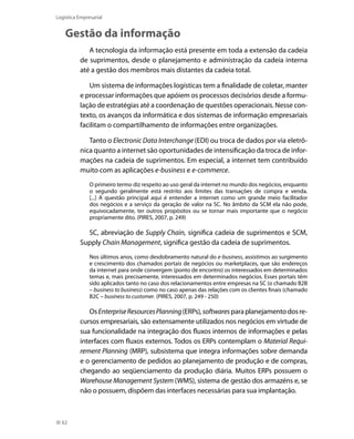 Logística Empresarial

Gestão da informação
A tecnologia da informação está presente em toda a extensão da cadeia
de suprimentos, desde o planejamento e administração da cadeia interna
até a gestão dos membros mais distantes da cadeia total.
Um sistema de informações logísticas tem a finalidade de coletar, manter
e processar informações que apóiem os processos decisórios desde a formulação de estratégias até a coordenação de questões operacionais. Nesse contexto, os avanços da informática e dos sistemas de informação empresariais
facilitam o compartilhamento de informações entre organizações.
Tanto o Electronic Data Interchange (EDI) ou troca de dados por via eletrônica quanto a internet são oportunidades de intensificação da troca de informações na cadeia de suprimentos. Em especial, a internet tem contribuído
muito com as aplicações e-business e e-commerce.
O primeiro termo diz respeito ao uso geral da internet no mundo dos negócios, enquanto
o segundo geralmente está restrito aos limites das transações de compra e venda.
[...] A questão principal aqui é entender a internet como um grande meio facilitador
dos negócios e a serviço da geração de valor na SC. No âmbito da SCM ela não pode,
equivocadamente, ter outros propósitos ou se tornar mais importante que o negócio
propriamente dito. (PIRES, 2007, p. 249)

SC, abreviação de Supply Chain, significa cadeia de suprimentos e SCM,
Supply Chain Management, significa gestão da cadeia de suprimentos.
Nos últimos anos, como desdobramento natural do e-business, assistimos ao surgimento
e crescimento dos chamados portais de negócios ou marketplaces, que são endereços
da internet para onde convergem (ponto de encontro) os interessados em determinados
temas e, mais precisamente, interessados em determinados negócios. Esses portais têm
sido aplicados tanto no caso dos relacionamentos entre empresas na SC (o chamado B2B
– business to business) como no caso apenas das relações com os clientes finais (chamado
B2C – business to customer. (PIRES, 2007, p. 249 - 250)

Os Enterprise Resources Planning (ERPs), softwares para planejamento dos recursos empresariais, são extensamente utilizados nos negócios em virtude de
sua funcionalidade na integração dos fluxos internos de informações e pelas
interfaces com fluxos externos. Todos os ERPs contemplam o Material Requirement Planning (MRP), subsistema que integra informações sobre demanda
e o gerenciamento de pedidos ao planejamento de produção e de compras,
chegando ao seqüenciamento da produção diária. Muitos ERPs possuem o
Warehouse Management System (WMS), sistema de gestão dos armazéns e, se
não o possuem, dispõem das interfaces necessárias para sua implantação.

62

 