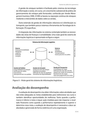 Gestão da cadeia de suprimentos

A gestão de estoques também é facilitada pelos sistemas da tecnologia
da informação e existe, em curso, um crescimento substancial da prática de
gerenciamento do estoque pelo fornecedor, conhecida por Vendor Management Inventory (VMI). O VMI se baseia na reposição contínua de estoques
mediante o intercâmbio de dados sobre as vendas.
Outra extensão da gestão de informações relaciona-se à distribuição ou
transporte, que também possui sistemas e ferramentas de Tecnologia da Informação (TI) específicas.

Sistema de Informação Logística

Interna
Finanças/Contabilidade
Marketing
Logística
Produção
Compras

Gestão de Pedidos
Disponibilidade de estoques
Verificação de crédito
Faturamento
Alocação de itens nos pedidos

Externa
Clientes
Vendedores
Transportadoras
Outros parceiros na cadeia

Gestão do Armazém
Gestão de níveis de estoque
Expedição de pedidos
Definição de rotas da expedição
Estimativas de disponibilidades

(BALLOU, 2006. p. 134. Adaptado.)

A integração das informações no sistema contempla também as necessidades das áreas de finanças e contabilidade. Uma visão geral do sistema de
informações logísticas é apresentada na figura a seguir.

Gestão de Transportes
Consolidação de cargas
Definição das rotas dos veículos
Seleção dos modos de transporte
Rastreamento de cargas
Input para pagamentos de contas

Figura 5 – Visão geral do sistema de informações logísticas.

Avaliação do desempenho
A avaliação do desempenho visa obter informações sobre atividades que
não estão adequadas às metas estabelecidas para redirecionar seu curso e
também identificar oportunidades de melhorias. Tanto quando a performance é inferior à meta e requer ação imediata para não impactar o resultado financeiro como quando a performance repetidamente é superior e
determina nova meta, a avaliação de desempenho é necessária e deve ser
abordada e gerenciada de forma sistêmica em uma organização.
63

 
