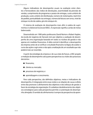 Logística Empresarial

Alguns indicadores de desempenho usuais na avaliação entre clientes e fornecedores são: índice de devoluções, assertividade da previsão de
vendas, cumprimento de programas e prazos de entregas, custo unitário de
produção, custo unitário de distribuição, número de reclamações, lead-time
do pedido, pontualidade nas entregas, número de faturas sem erros, nível de
estoque no elo da cadeia, giro do estoque etc.
O sistema de avaliação de desempenho mais afim à cadeia de suprimentos é o Balanced Scorecard (BSC). A expressão significa cartão de metas
balanceado.
Desenvolvido em 1990 pelos professores David Norton e Robert Kaplan,
da escola de negócios de Harvard, tem por objetivo a avaliação de desempenho de uma organização baseada em todos os núcleos de gestão e não
apenas em medidas financeiras. A idéia central é identificar o desempenho
da empresa antes de se verificar o resultado financeiro na lógica de avaliar o
curso das ações e agir antes e não após a realização de um resultado que não
poderá mais ser revertido.
A partir da estratégia da empresa e de sua visão do futuro, o BSC propõe
a medição do desempenho sob quatro perspectivas ou visões dos processos
decisórios:
 financeiro;
 cliente ou mercado;
 processos de negócios; e
 aprendizagem e crescimento.
Para cada perspectiva, são definidos objetivos, metas e indicadores de
desempenho. A integração entre essas visões e as relações de causa e efeito
entre elas promove o alinhamento dos objetivos e dos esforços de gestão a
favor da estratégia da organização. O cuidadoso desdobramento dos objetivos estratégicos para cada perspectiva permite a sustentação do desempenho almejado. O sentido do alinhamento é sempre da perspectiva da apren-

64

 