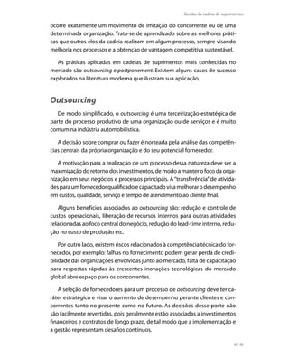 Gestão da cadeia de suprimentos

ocorre exatamente um movimento de imitação do concorrente ou de uma
determinada organização. Trata-se de aprendizado sobre as melhores práticas que outros elos da cadeia realizam em algum processo, sempre visando
melhoria nos processos e a obtenção de vantagem competitiva sustentável.
As práticas aplicadas em cadeias de suprimentos mais conhecidas no
mercado são outsourcing e postponement. Existem alguns casos de sucesso
explorados na literatura moderna que ilustram sua aplicação.

Outsourcing
De modo simplificado, o outsourcing é uma terceirização estratégica de
parte do processo produtivo de uma organização ou de serviços e é muito
comum na indústria automobilística.
A decisão sobre comprar ou fazer é norteada pela análise das competências centrais da própria organização e do seu potencial fornecedor.
A motivação para a realização de um processo dessa natureza deve ser a
maximização do retorno dos investimentos, de modo a manter o foco da organização em seus negócios e processos principais. A “transferência” de atividades para um fornecedor qualificado e capacitado visa melhorar o desempenho
em custos, qualidade, serviço e tempo de atendimento ao cliente final.
Alguns benefícios associados ao outsourcing são: redução e controle de
custos operacionais, liberação de recursos internos para outras atividades
relacionadas ao foco central do negócio, redução do lead-time interno, redução no custo de produção etc.
Por outro lado, existem riscos relacionados à competência técnica do fornecedor, por exemplo: falhas no fornecimento podem gerar perda de credibilidade das organizações envolvidas junto ao mercado, falta de capacitação
para respostas rápidas às crescentes inovações tecnológicas do mercado
global abre espaço para os concorrentes.
A seleção de fornecedores para um processo de outsourcing deve ter caráter estratégico e visar o aumento de desempenho perante clientes e concorrentes tanto no presente como no futuro. As decisões desse porte não
são facilmente revertidas, pois geralmente estão associadas a investimentos
financeiros e contratos de longo prazo, de tal modo que a implementação e
a gestão representam desafios contínuos.
67

 