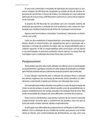 Logística Empresarial

O caso mais conhecido e estudado de aplicação de outsourcing é o consórcio modular da VW Resende, localizada no estado do Rio de Janeiro, fabricante de caminhões e chassis de ônibus. Considerada um caso radical de
aplicação do outsourcing, a VW Resende é a pioneira e a única nesse segmento de mercado.
O projeto da VW Resende foi concebido com um inovador sistema de
produção que permitiu a redução do ciclo produtivo e dos custos em comparação aos modelos tradicionais de linhas de montagem automotivas.
Apenas sete fornecedores, intitulados “modulistas”, relacionam-se diretamente com a VW.
Cada um dos modulistas é responsável por uma etapa do processo produtivo, desde os investimentos em equipamentos para a produção até a
operação e entrega do produto da etapa sob sua responsabilidade para o
módulo seguinte. A VW se responsabilizou pela construção civil da planta
e sua participação no processo produtivo ocorre apenas na etapa final de
montagem, para a realização dos testes finais dos caminhões.

Postponement
Outra prática que tem sido muito utilizada nos últimos anos é a postergação
ou postponement, cuja lógica consiste em adiar etapas da produção ou embalagem final do produto até que a demanda exata do produto seja conhecida.
É uma solução importante para a redução de estoques finais e redução
dos efeitos negativos das incertezas da demanda. Outro benefício é o atendimento customizado e rápido aos clientes sem elevação dos custos.
Um exemplo para melhor elucidar essa prática é o caso de pigmentação de
tintas no ato da compra, no qual o cliente escolhe a cor de sua preferência e o
próprio estabelecimento de vendas procede à formulação final da tinta. Não
existe necessidade de estoques de cores diferentes, somente da cor banca.
Outro caso é o da Benetton, que produz suéteres de cor neutra e procede
à pigmentação somente após o recebimento de pedidos, uma vez que as
cores da moda mudam sazonal, rápida e regionalmente.
A aplicação mais difundida de postponement é verificada na Dell Computadores. Com a utilização de seu modelo de vendas, que passou a ser venda
direta ao cliente, sem a intermediação de distribuidores, ou seja, com uma
68

 