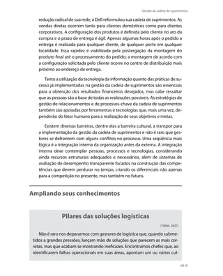 Gestão da cadeia de suprimentos

redução radical de sua rede, a Dell reformulou sua cadeia de suprimentos. As
vendas diretas ocorrem tanto para clientes domésticos como para clientes
corporativos. A configuração dos produtos é definida pelo cliente no ato da
compra e o prazo de entrega é ágil. Apenas algumas horas após o pedido a
entrega é realizada para qualquer cliente, de qualquer porte em qualquer
localidade. Essa rapidez é viabilizada pela postergação da montagem do
produto final até o processamento do pedido; a montagem de acordo com
a configuração solicitada pelo cliente ocorre no centro de distribuição mais
próximo ao endereço de entrega.
Tanto a utilização da tecnologia da informação quanto das práticas de sucesso já implementadas na gestão da cadeia de suprimentos são essenciais
para a obtenção dos resultados financeiros desejados, mas cabe ressaltar
que as pessoas são a base de todas as realizações possíveis. As estratégias de
gestão de relacionamentos e de processos-chave da cadeia de suprimentos
também são apoiadas por ferramentas e tecnologias que, mais uma vez, dependerão do fator humano para a realização de seus objetivos e metas.
Existem diversas barreiras, dentre elas a barreira cultural, a transpor para
a implementação da gestão da cadeia de suprimentos e não é raro que gestores se defrontem com alguns conflitos no processo. Uma seqüência mais
lógica é a integração interna da organização antes da externa. A integração
interna deve contemplar pessoas, processos e tecnologias, considerando
ainda recursos estruturais adequados e necessários, além de sistemas de
avaliação de desempenho transparente focados na construção das competências que devem perdurar no tempo, criando os diferenciais não apenas
para a competição no presente, mas também no futuro.

Ampliando seus conhecimentos

Pilares das soluções logísticas
(TIMM, 2007)

Não é raro nos depararmos com gestores de logística que, quando submetidos a grandes pressões, lançam mão de soluções que parecem as mais corretas, mas que acabam se mostrando ineficazes. Encontramos chefes que, ao
identificarem falhas operacionais em suas áreas, apontam um ou vários cul69

 