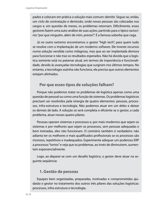 Logística Empresarial

pados e colocam em prática a solução mais comum: demitir. Segue-se, então,
um ciclo de contratação e demissão, onde novas pessoas são colocadas nos
cargos e, em questão de meses, os problemas retornam. Dificilmente, esses
gestores fazem uma auto-análise de suas ações, partindo para o típico raciocínio “por que ninguém, além de mim, presta?”. É a famosa soberba que cega.
Já no outro extremo encontramos o gestor “high tech”, para quem tudo
se resolve com a implantação de um moderno software. Ele investe recursos
numa solução vendida como milagrosa, mas que ao ser implantada demora
para funcionar e não traz os resultados esperados. Não há dúvida que a logística somente está no patamar atual, em termos de importância e funcionalidade, devido às avançadas tecnologias que surgiram nos últimos tempos. No
entanto, a tecnologia sozinha não funciona, ela precisa que outros elementos
estejam alinhados.

Por que esses tipos de soluções falham?
Porque não podemos tratar os problemas de logística apenas como uma
questão de pessoal ou como uma função de sistemas. Os problemas logísticos
precisam ser resolvidos pela sinergia de quatro elementos: pessoas, processos, infra-estrutura e tecnologia. Não podemos atuar em um deles e deixar
os demais de lado. A solução só será completa e eficiente se o gestor, a cada
problema, atuar nesses quatro pilares.
Pessoas operam sistemas e processos e, por mais modernos que sejam os
sistemas e por melhores que sejam os processos, sem pessoas adequadas e
bem treinadas, eles não funcionam. O contrário também é verdadeiro: não
adianta ter os melhores e mais qualificados profissionais se os processos são
morosos, repetitivos e inadequados. Experimente adequar um poderoso ERP
a processos “tortos” e veja que os problemas, ao invés de diminuírem, aumentam exponencialmente.
Logo, ao deparar-se com um desafio logístico, o gestor deve atuar na seguinte seqüência:

1.	Gestão de pessoas
Equipes bem organizadas, preparadas, motivadas e comprometidas ajudarão o gestor no tratamento dos outros três pilares das soluções logísticas:
processos, infra-estrutura e tecnologia.
70

 