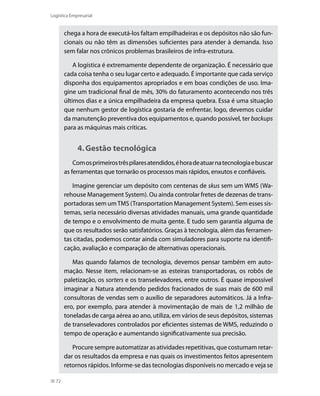 Logística Empresarial

chega a hora de executá-los faltam empilhadeiras e os depósitos não são funcionais ou não têm as dimensões suficientes para atender à demanda. Isso
sem falar nos crônicos problemas brasileiros de infra-estrutura.
A logística é extremamente dependente de organização. É necessário que
cada coisa tenha o seu lugar certo e adequado. É importante que cada serviço
disponha dos equipamentos apropriados e em boas condições de uso. Imagine um tradicional final de mês, 30% do faturamento acontecendo nos três
últimos dias e a única empilhadeira da empresa quebra. Essa é uma situação
que nenhum gestor de logística gostaria de enfrentar, logo, devemos cuidar
da manutenção preventiva dos equipamentos e, quando possível, ter backups
para as máquinas mais críticas.

4.	Gestão tecnológica
Com os primeiros três pilares atendidos, é hora de atuar na tecnologia e buscar
as ferramentas que tornarão os processos mais rápidos, enxutos e confiáveis.
Imagine gerenciar um depósito com centenas de skus sem um WMS (Warehouse Management System). Ou ainda controlar fretes de dezenas de transportadoras sem um TMS (Transportation Management System). Sem esses sistemas, seria necessário diversas atividades manuais, uma grande quantidade
de tempo e o envolvimento de muita gente. E tudo sem garantia alguma de
que os resultados serão satisfatórios. Graças à tecnologia, além das ferramentas citadas, podemos contar ainda com simuladores para suporte na identificação, avaliação e comparação de alternativas operacionais.
Mas quando falamos de tecnologia, devemos pensar também em automação. Nesse item, relacionam-se as esteiras transportadoras, os robôs de
paletização, os sorters e os transelevadores, entre outros. É quase impossível
imaginar a Natura atendendo pedidos fracionados de suas mais de 600 mil
consultoras de vendas sem o auxílio de separadores automáticos. Já a Infraero, por exemplo, para atender à movimentação de mais de 1,2 milhão de
toneladas de carga aérea ao ano, utiliza, em vários de seus depósitos, sistemas
de transelevadores controlados por eficientes sistemas de WMS, reduzindo o
tempo de operação e aumentando significativamente sua precisão.
Procure sempre automatizar as atividades repetitivas, que costumam retardar os resultados da empresa e nas quais os investimentos feitos apresentem
retornos rápidos. Informe-se das tecnologias disponíveis no mercado e veja se
72

 