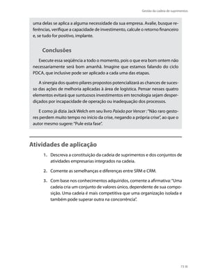 Gestão da cadeia de suprimentos

uma delas se aplica a alguma necessidade da sua empresa. Avalie, busque referências, verifique a capacidade de investimento, calcule o retorno financeiro
e, se tudo for positivo, implante.

Conclusões
Execute essa seqüência a todo o momento, pois o que era bom ontem não
necessariamente será bom amanhã. Imagine que estamos falando do ciclo
PDCA, que inclusive pode ser aplicado a cada uma das etapas.
A sinergia dos quatro pilares propostos potencializará as chances de sucesso das ações de melhoria aplicadas à área de logística. Pensar nesses quatro
elementos evitará que suntuosos investimentos em tecnologia sejam desperdiçados por incapacidade de operação ou inadequação dos processos.
E como já dizia Jack Welch em seu livro Paixão por Vencer : “Não raro gestores perdem muito tempo no início da crise, negando a própria crise”, ao que o
autor mesmo sugere: “Pule esta fase”.

Atividades de aplicação
1.	 Descreva a constituição da cadeia de suprimentos e dos conjuntos de
atividades empresarias integrados na cadeia.
2.	 Comente as semelhanças e diferenças entre SRM e CRM.
3.	 Com base nos conhecimentos adquiridos, comente a afirmativa: “Uma
cadeia cria um conjunto de valores único, dependente de sua composição. Uma cadeia é mais competitiva que uma organização isolada e
também pode superar outra na concorrência”.

73

 