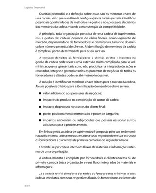 Logística Empresarial

Questão primordial é a definição sobre quais são os membros-chave de
uma cadeia, visto que a análise da configuração da cadeia permite identificar
potenciais oportunidades de melhorias na gestão e nos processos decisórios
dos membros da cadeia, visando a manutenção da competitividade.
A princípio, toda organização participa de uma cadeia de suprimentos,
mas a gestão das cadeias depende de vários fatores, como segmento de
mercado, disponibilidade de fornecedores e de materiais, tamanho do mercado e número potencial de clientes. A identificação de membros da cadeia
é complexa, porém determinante para o seu sucesso.
A inclusão de todos os fornecedores e clientes diretos e indiretos na
gestão da cadeia pode levar a uma extensão muito complicada para se administrar, que se apresentaria como não produtiva na integração de ações e
resultados. Integrar e gerenciar todos os processos de negócios de todos os
fornecedores e clientes pode ser até mesmo impossível.
A solução é identificar os membros-chave críticos para o sucesso da cadeia.
Alguns possíveis critérios para a identificação de membros-chave seriam:
 valor adicionado aos processos de negócios;
 impactos do produto na composição de custos da cadeia;
 impacto do produto nos custos do cliente final;
 porte, posicionamento no mercado e poder de barganha;
 impactos ambientais ou subprodutos que possam ocasionar custos
adicionais para o processamento.
Em linhas gerais, a cadeia de suprimentos é composta pelo que se denomina cadeia interna, cadeia imediata e cadeia total, englobando em sua estrutura
os fornecedores e os clientes de primeira camada e de segunda camada.
Entende-se por cadeia interna os fluxos de materiais e informações internos de uma organização.
A cadeia imediata é composta por fornecedores e clientes diretos ou de
primeira camada dessa organização e seus fluxos integrados de materiais e
informações.
Já a cadeia total é composta por todos os fornecedores e clientes e suas
cadeias imediatas, com seus respectivos fluxos. Os fornecedores e clientes de
54

 