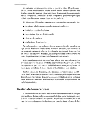 Logística Empresarial

As práticas e o relacionamento entre os membros criam diferentes valores nas cadeias. O conceito de valor é relativo ao que o cliente percebe e se
dispõe a pagar. Uma cadeia cria um conjunto de valores único, dependente
de sua composição. Uma cadeia é mais competitiva que uma organização
isolada e também pode superar outra na concorrência.
Os fatores que diferenciam o valor criado entre as diferentes cadeias são:
 gestão do relacionamento com fornecedores e clientes;
 iniciativas e práticas logísticas;
 tecnologia e sistemas de informação;
 sistemas de gestão; e
 avaliação do desempenho.
Tanto fornecedores como clientes devem ser administrados na cadeia, ou
seja, o nível de relacionamento entre membros da cadeia, que os obriga à
transparência na troca de informações e à avaliação mútua de desempenhos
em relação aos objetivos da cadeia, deve ser gerenciado continuamente na
busca de posições competitivas mais fortalecidas no mercado.
O compartilhamento de informações é a base para a coordenação dos
processos de negócios e das atividades dos membros-chave de uma cadeia
de suprimentos, proporcionando visibilidade entre as organizações de tal
modo que a tomada de decisões eleve a rentabilidade de toda a cadeia.
Por fim, a avaliação de desempenho da cadeia fornece meios de identificação da eficácia das estratégias adotadas e identificação das oportunidades
de melhorias. Na medição de desempenho, as atividades a serem avaliadas
pelos membros-chave são monitoradas e controladas conjuntamente na
maioria das cadeias.

Gestão de fornecedores
A tendência atual das cadeias de suprimentos consiste na reestruturação
e consolidação da base de fornecedores, definindo o conjunto daqueles com
os quais se deseja construir uma parceria. O processo de reestruturação da
base de fornecedores consiste basicamente na redução do número de for-

56

 