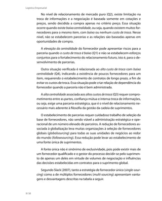 Logística Empresarial

No nível de relacionamento de mercado puro (Q2), existe limitação na
troca de informações e a negociação é baseada somente em cotações e
preços, sendo decidida a compra apenas no critério preço. Essa situação
ocorre quando existe baixa centralidade, ou seja, quando existem muitos fornecedores para o mesmo item, com baixo ou nenhum custo de troca. Nesse
nível, não se estabelecem parcerias e as relações são baseadas apenas em
oportunidades de compra.
A elevação da centralidade do fornecedor pode apresentar riscos para a
parceria quando o custo de troca é baixo (Q1) e não se estabelecem esforços
conjuntos para o fortalecimento do relacionamento futuro, isto é, para o desenvolvimento de parcerias.
Outra situação verificada é relacionada ao alto custo de troca com baixa
centralidade (Q4), indicando a existência de poucos fornecedores para um
item, requerendo o estabelecimento de contratos de longo prazo, a fim de
evitar os custos de troca. Essa situação pode criar relação de dependência do
fornecedor quando a parceria não é bem administrada.
A alta centralidade associada aos altos custos de troca (Q3) requer comprometimento entre as partes, confiança mútua e intensa troca de informações,
ou seja, exige uma parceria estratégica, que é o nível de relacionamento necessário mais aderente à filosofia da gestão da cadeia de suprimentos.
O estabelecimento de parcerias requer cuidadoso trabalho de seleção da
base de fornecedores, não sendo viável a administração estratégica e operacional de um número elevado de parceiros. A redução de fornecedores associada à globalização leva muitas organizações à seleção de fornecedores
globais (globalsourcing) para todas as suas unidades de negócios ao redor
do mundo (followsourcing). Essa redução pode levar ao estabelecimento de
uma fonte única de suprimentos.
A fonte única não é sinônimo de exclusividade, pois pode existir mais de
um fornecedor qualificado e o gestor do processo decidir-se pelo suprimento de apenas um deles em virtude de volumes de negociação e influências
das decisões estabelecidas em contratos para o suprimento global.
Segundo Slack (2007), tanto a estratégia de fornecedor único (single-sourcing) como a de múltiplos fornecedores (multi-sourcing) apresentam vantagens e desvantagens descritas na tabela a seguir.

58

 