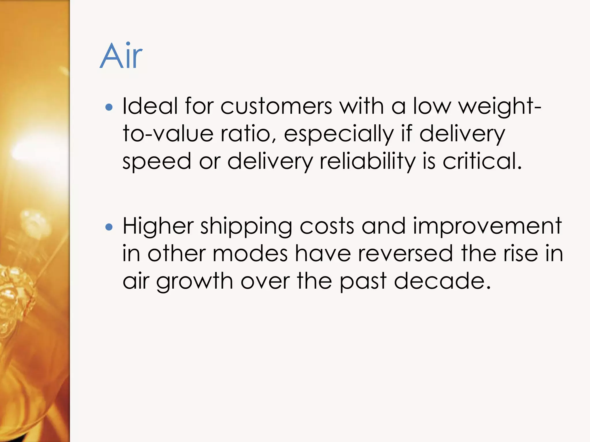 Air
 Ideal for customers with a low weight-
to-value ratio, especially if delivery
speed or delivery reliability is critical.
 Higher shipping costs and improvement
in other modes have reversed the rise in
air growth over the past decade.
 
