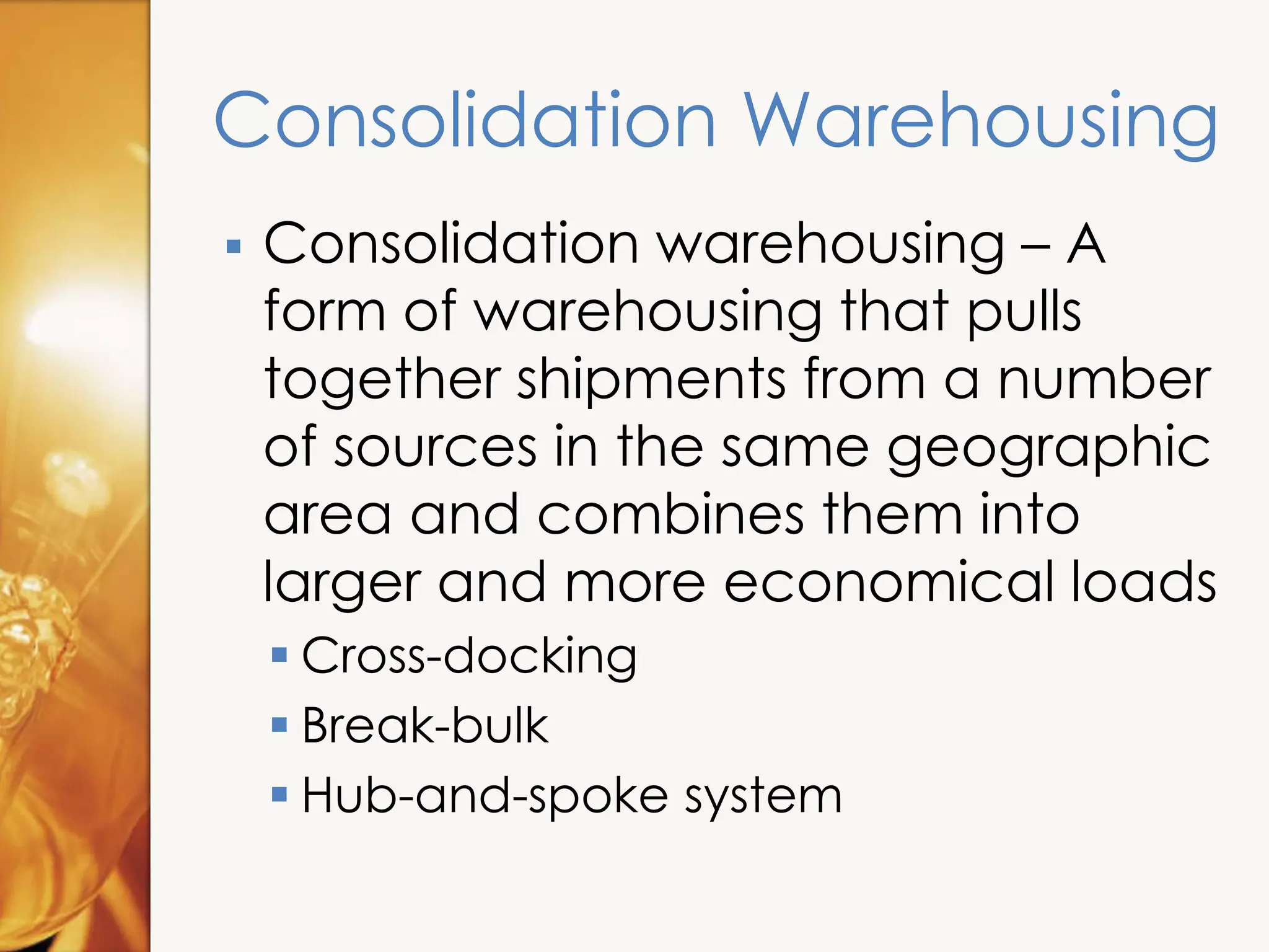 Consolidation Warehousing
 Consolidation warehousing – A
form of warehousing that pulls
together shipments from a number
of sources in the same geographic
area and combines them into
larger and more economical loads
 Cross-docking
 Break-bulk
 Hub-and-spoke system
 