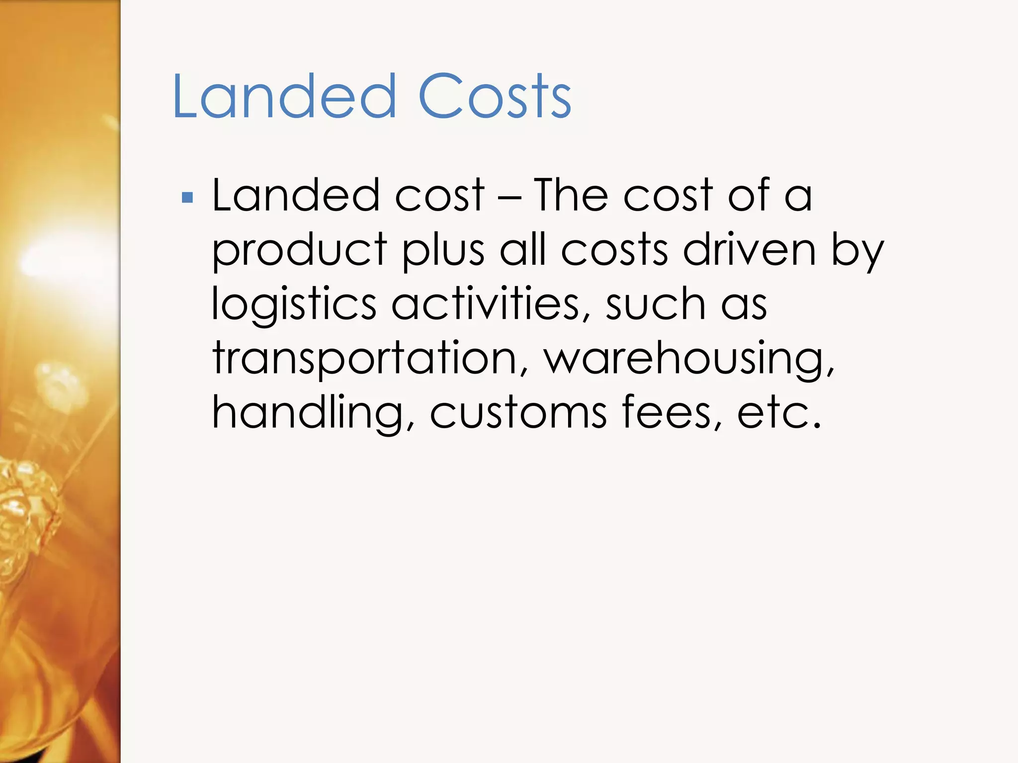 Landed Costs
 Landed cost – The cost of a
product plus all costs driven by
logistics activities, such as
transportation, warehousing,
handling, customs fees, etc.
 