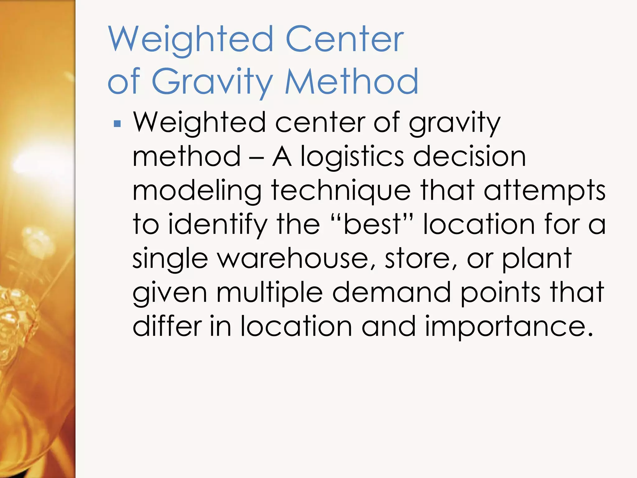 Weighted Center
of Gravity Method
 Weighted center of gravity
method – A logistics decision
modeling technique that attempts
to identify the “best” location for a
single warehouse, store, or plant
given multiple demand points that
differ in location and importance.
 