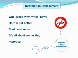 Information Management



Who, what, why, when, how?

More is not better              GIGO

It will cost more

It’s all about connecting

Accuracy!                          Who are
                                    your
                                stakeholders?
 