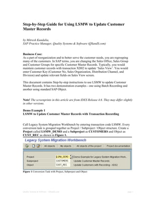 Step-by-Step Guide for Using LSMW to Update Customer
Master Records

by Mitresh Kundalia,
SAP Practice Manager, Quality Systems & Software (QSandS.com)


Business Case:
As a part of reorganization and to better serve the customer needs, you are regrouping
many of the customers. In SAP terms, you are changing the Sales Office, Sales Group
and Customer Groups for specific Customer Master Records. Typically, you would
maintain customer records with transaction XD02 to update ‘Sales View’. You would
enter Customer Key (Customer No, Sales Organization, Distribution Channel, and
Division) and update relevant fields on Sales View screen.

This document contains Step-by-step instructions to use LSMW to update Customer
Master Records. It has two demonstration examples - one using Batch Recording and
another using standard SAP Object.


Note! The screenprints in this article are from IDES Release 4.6. They may differ slightly
in other versions.

Demo Example 1
LSMW to Update Customer Master Records with Transaction Recording


Call Legacy System Migration Workbench by entering transaction code LSMW. Every
conversion task is grouped together as Project / Subproject / Object structure. Create a
Project called LSMW_DEMO and a Subproject as CUSTOMERS and Object as
CUST_REC as shown in Figure 1.




Figure 1 Conversion Task with Project, Subproject and Object




Quality Systems & Software – QSandS.com                                               page 1
 
