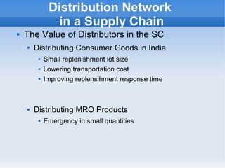    
Distribution Network
in a Supply Chain
 The Value of Distributors in the SC
 Distributing Consumer Goods in India
 Small replenishment lot size
 Lowering transportation cost
 Improving replensihment response time
 Distributing MRO Products
 Emergency in small quantities
 