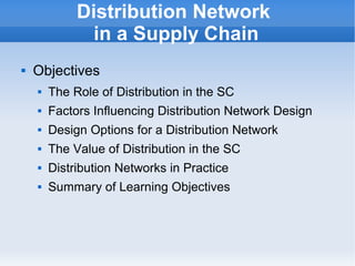    
Distribution Network
in a Supply Chain
 Objectives
 The Role of Distribution in the SC
 Factors Influencing Distribution Network Design
 Design Options for a Distribution Network
 The Value of Distribution in the SC
 Distribution Networks in Practice
 Summary of Learning Objectives
 