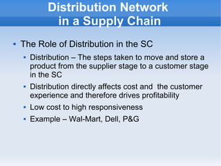    
Distribution Network
in a Supply Chain
 The Role of Distribution in the SC
 Distribution – The steps taken to move and store a
product from the supplier stage to a customer stage
in the SC
 Distribution directly affects cost and the customer
experience and therefore drives profitability
 Low cost to high responsiveness
 Example – Wal-Mart, Dell, P&G
 