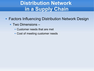    
Distribution Network
in a Supply Chain
 Factors Influencing Distribution Network Design
 Two Dimensions –
 Customer needs that are met
 Cost of meeting customer needs
 