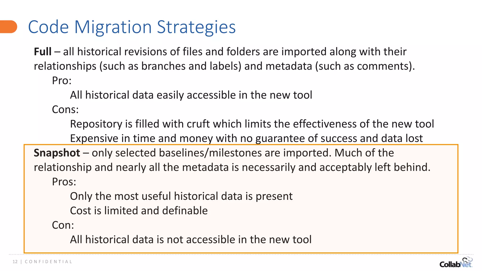 12 | C O N F I D E N T I A L
Code Migration Strategies
Full – all historical revisions of files and folders are imported along with their
relationships (such as branches and labels) and metadata (such as comments).
Pro:
All historical data easily accessible in the new tool
Cons:
Repository is filled with cruft which limits the effectiveness of the new tool
Expensive in time and money with no guarantee of success and data lost
Snapshot – only selected baselines/milestones are imported. Much of the
relationship and nearly all the metadata is necessarily and acceptably left behind.
Pros:
Only the most useful historical data is present
Cost is limited and definable
Con:
All historical data is not accessible in the new tool
 