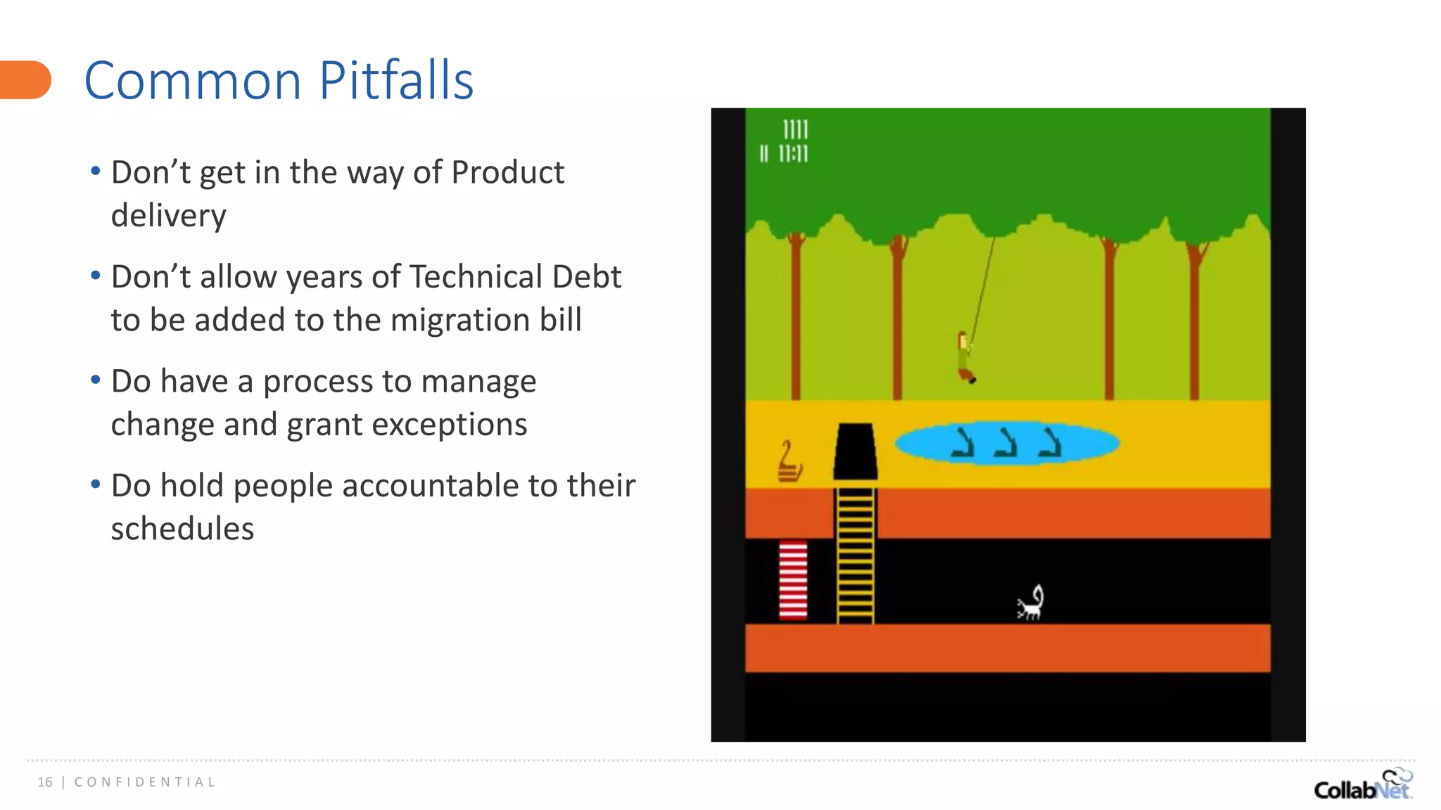 16 | C O N F I D E N T I A L
Common Pitfalls
• Don’t get in the way of Product
delivery
• Don’t allow years of Technical Debt
to be added to the migration bill
• Do have a process to manage
change and grant exceptions
• Do hold people accountable to their
schedules
 